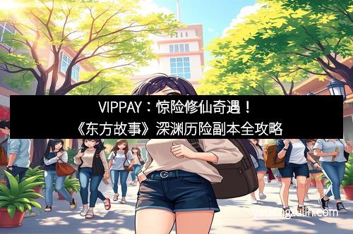 VIPPAY：惊险修仙奇遇！《东方故事》深渊历险副本全攻略